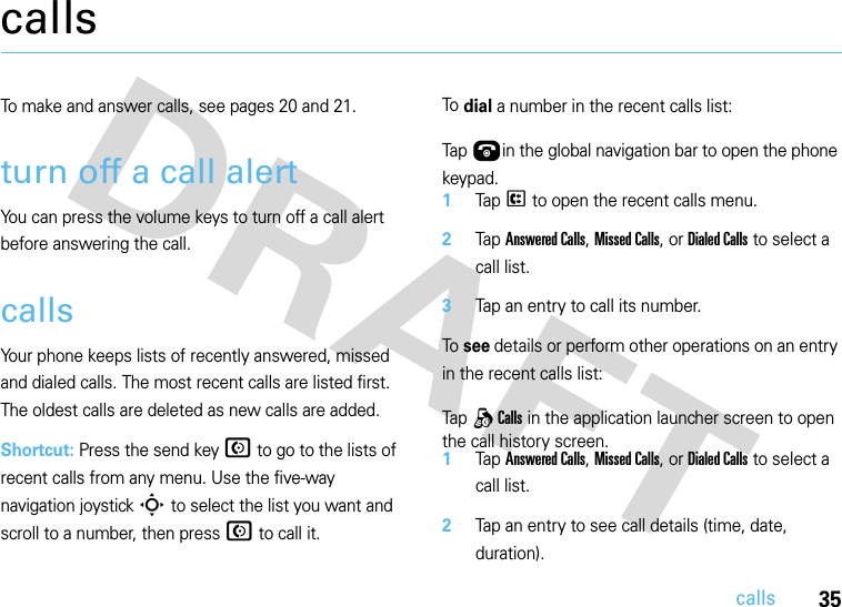 35callscallsTo make and answer calls, see pages 20 and 21.turn off a call alertYou can press the volume keys to turn off a call alert before answering the call.callsYour phone keeps lists of recently answered, missed and dialed calls. The most recent calls are listed first. The oldest calls are deleted as new calls are added.Shortcut: Press the send key N to go to the lists of recent calls from any menu. Use the five-way navigation joystick S to select the list you want and scroll to a number, then press N to call it.To dial a number in the recent calls list:  Tap Úin the global navigation bar to open the phone keypad.1Tap P to open the recent calls menu.2Tap Answered Calls, Missed Calls, or Dialed Calls to select a call list.3Tap an entry to call its number.To see details or perform other operations on an entry in the recent calls list:  Tap q Calls in the application launcher screen to open the call history screen.1Tap Answered Calls, Missed Calls, or Dialed Calls to select a call list.2Tap an entry to see call details (time, date, duration).