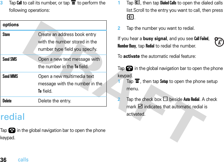 36calls3Tap Call to call its number, or tap é to perform the following operations:redial  Tap Ú in the global navigation bar to open the phone keypad.1Tap P, then tap Dialed Calls to open the dialed calls list.Scroll to the entry you want to call, then press N.2Tap the number you want to redial.If you hear a busy signal, and you see Call Failed, Number Busy, tap Redial to redial the number.To activate the automatic redial feature:  Tap Ú in the global navigation bar to open the phone keypad.1Tap é, then tap Setup to open the phone setup menu.2Tap the check box e beside Auto Redial. A check mark d indicates that automatic redial is activated.optionsStoreCreate an address book entry with the number stored in the number type field you specify.Send SMSOpen a new text message with the number in the To field.Send MMSOpen a new multimedia text message with the number in the To field.DeleteDelete the entry.