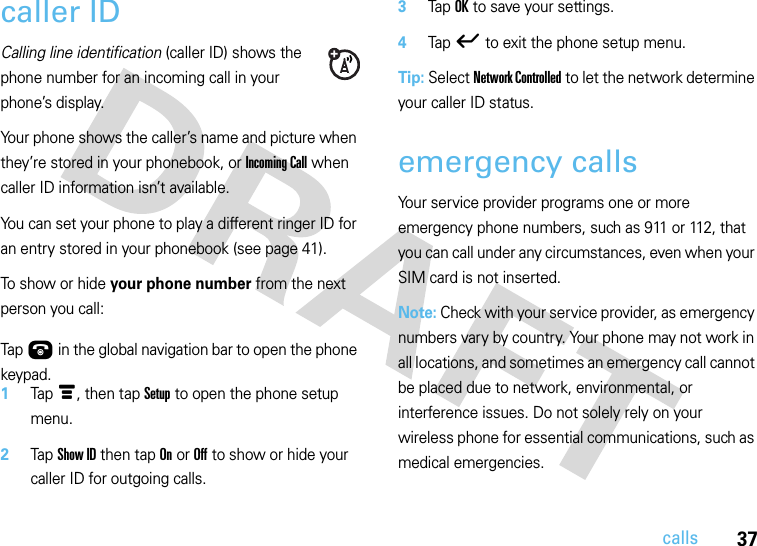 37callscaller IDCalling line identification (caller ID) shows the phone number for an incoming call in your phone’s display.Your phone shows the caller’s name and picture when they’re stored in your phonebook, or Incoming Call when caller ID information isn’t available.You can set your phone to play a different ringer ID for an entry stored in your phonebook (see page 41).To show or hide your phone number from the next person you call:  Tap Ú in the global navigation bar to open the phone keypad.1Tap é, then tap Setup to open the phone setup menu.2Tap Show ID then tap On or Off to show or hide your caller ID for outgoing calls.3Tap OK to save your settings.4Tap ó to exit the phone setup menu.Tip: Select Network Controlled to let the network determine your caller ID status.emergency callsYour service provider programs one or more emergency phone numbers, such as 911 or 112, that you can call under any circumstances, even when your SIM card is not inserted.Note: Check with your service provider, as emergency numbers vary by country. Your phone may not work in all locations, and sometimes an emergency call cannot be placed due to network, environmental, or interference issues. Do not solely rely on your wireless phone for essential communications, such as medical emergencies.  