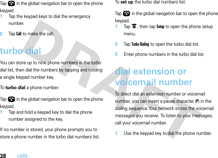 38callsTap Ú in the global navigation bar to open the phone keypad.1Tap the keypad keys to dial the emergency number.2Tap Call to make the call.turbo dialYou can store up to nine phone numbers in the turbo dial list, then dial the numbers by tapping and holding a single keypad number key.To turbo dial a phone number:  Tap Ú in the global navigation bar to open the phone keypad.1Tap and hold a keypad key to dial the phone number assigned to the key.If no number is stored, your phone prompts you to store a phone number in the turbo dial numbers list.To set up the turbo dial numbers list:  Tap Ú in the global navigation bar to open the phone keypad.1Tap é, then tap Setup to open the phone setup menu.2Tap Turbo Dialing to open the turbo dial list.3Enter phone numbers in the turbo dial list.dial extension or voicemail numberTo direct dial an extension number or voicemail number, you can insert a pause character (P) in the dialing sequence.Your network stores the voicemail messages you receive. To listen to your messages, call your voicemail number.  1Use the keypad key to dial the phone number.