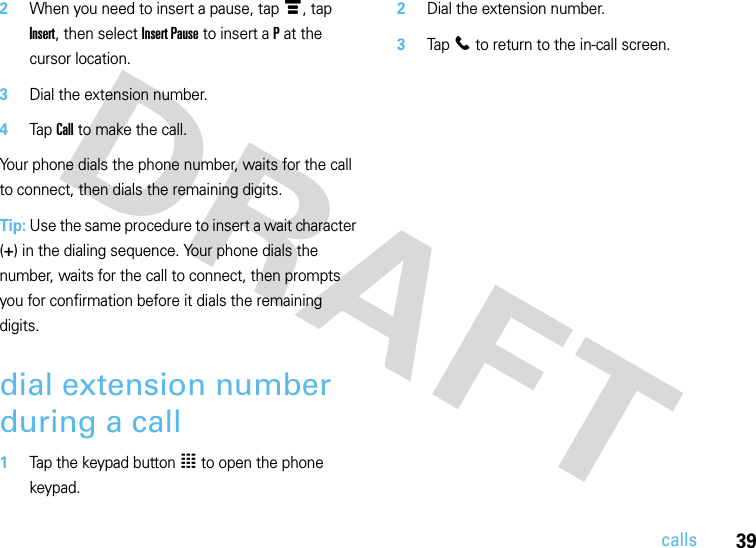 39calls2When you need to insert a pause, tap é, tap Insert, then select Insert Pause to insert a P at the cursor location.3Dial the extension number.4Tap Call to make the call.Your phone dials the phone number, waits for the call to connect, then dials the remaining digits.Tip: Use the same procedure to insert a wait character (+) in the dialing sequence. Your phone dials the number, waits for the call to connect, then prompts you for confirmation before it dials the remaining digits.dial extension number during a call  1Tap the keypad button à to open the phone keypad.2Dial the extension number.3Tap l to return to the in-call screen.