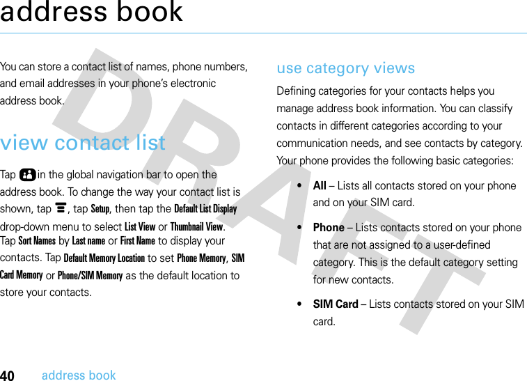 40address bookaddress bookYou can store a contact list of names, phone numbers, and email addresses in your phone’s electronic address book.view contact listTap Ôin the global navigation bar to open the address book. To change the way your contact list is shown, tap é, tap Setup, then tap the Default List Display drop-down menu to select List View or Thumbnail View.Tap Sort Names by Last name or First Name to display your contacts. Tap Default Memory Location to set Phone Memory, SIM Card Memory or Phone/SIM Memory as the default location to store your contacts.use category viewsDefining categories for your contacts helps you manage address book information. You can classify contacts in different categories according to your communication needs, and see contacts by category. Your phone provides the following basic categories:•All – Lists all contacts stored on your phone and on your SIM card.• Phone – Lists contacts stored on your phone that are not assigned to a user-defined category. This is the default category setting for new contacts.•SIM Card – Lists contacts stored on your SIM card.