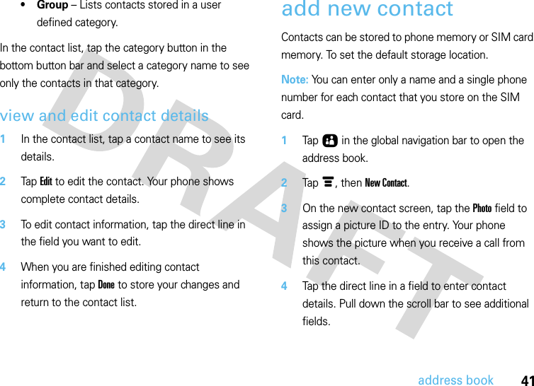 41address book•Group – Lists contacts stored in a user defined category.In the contact list, tap the category button in the bottom button bar and select a category name to see only the contacts in that category.view and edit contact details  1In the contact list, tap a contact name to see its details.2Tap Edit to edit the contact. Your phone shows complete contact details.3To edit contact information, tap the direct line in the field you want to edit.4When you are finished editing contact information, tap Done to store your changes and return to the contact list.add new contactContacts can be stored to phone memory or SIM card memory. To set the default storage location. Note: You can enter only a name and a single phone number for each contact that you store on the SIM card.  1Tap Ô in the global navigation bar to open the address book.2Tap é, then New Contact.3On the new contact screen, tap the Photo field to assign a picture ID to the entry. Your phone shows the picture when you receive a call from this contact.4Tap the direct line in a field to enter contact details. Pull down the scroll bar to see additional fields.