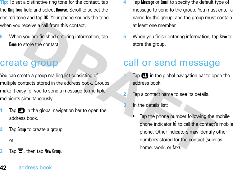 42address bookTip: To set a distinctive ring tone for the contact, tap the Ring Tone field and select Browse. Scroll to select the desired tone and tap OK. Your phone sounds the tone when you receive a call from this contact.5When you are finished entering information, tap Done to store the contact.create groupYou can create a group mailing list consisting of multiple contacts stored in the address book. Groups make it easy for you to send a message to multiple recipients simultaneously. 1Tap Ô in the global navigation bar to open the address book.2Tap Group to create a group.or3Tap é, then tap New Group.4Tap Message or Email to specify the default type of message to send to the group. You must enter a name for the group, and the group must contain at least one member.5When you finish entering information, tap Save to store the group.call or send message  1Tap Ô in the global navigation bar to open the address book.2Tap a contact name to see its details.3In the details list:•Tap the phone number following the mobile phone indicator c to call the contact’s mobile phone. Other indicators may identify other numbers stored for the contact (such as home, work, or fax).