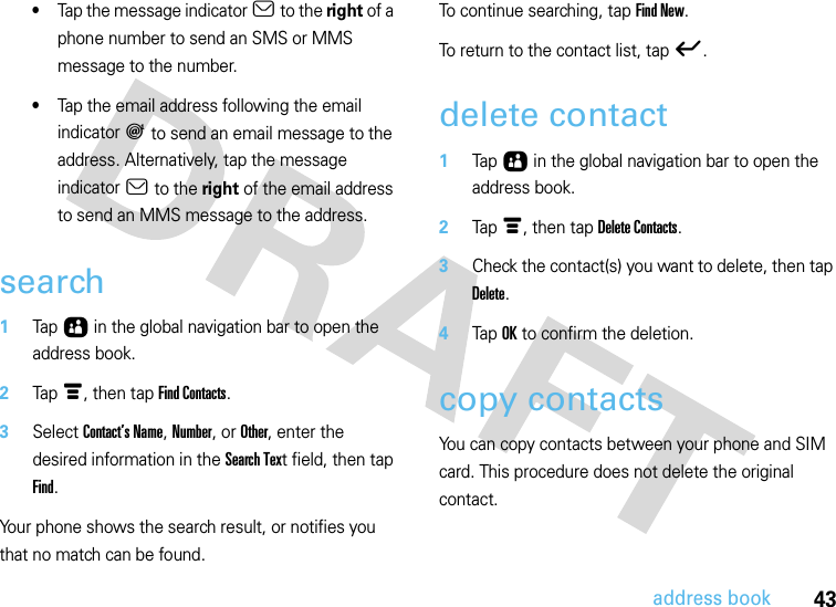 43address book•Tap the message indicator a to the right of a phone number to send an SMS or MMS message to the number.•Tap the email address following the email indicator a to send an email message to the address. Alternatively, tap the message indicator a to the right of the email address to send an MMS message to the address.search  1Tap Ô in the global navigation bar to open the address book.2Tap é, then tap Find Contacts.3Select Contact’s Name, Number, or Other, enter the desired information in the Search Text field, then tap Find.Your phone shows the search result, or notifies you that no match can be found.To continue searching, tap Find New.To return to the contact list, tap ó.delete contact  1Tap Ô in the global navigation bar to open the address book.2Tap é, then tap Delete Contacts.3Check the contact(s) you want to delete, then tap Delete.4Tap OK to confirm the deletion.copy contactsYou can copy contacts between your phone and SIM card. This procedure does not delete the original contact.