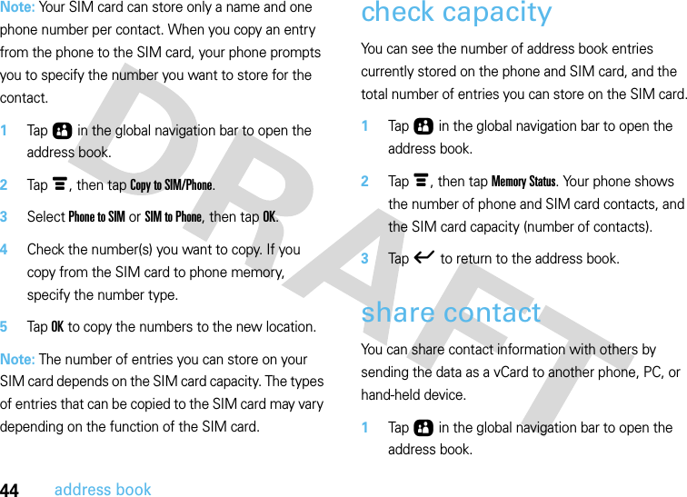 44address bookNote: Your SIM card can store only a name and one phone number per contact. When you copy an entry from the phone to the SIM card, your phone prompts you to specify the number you want to store for the contact.  1Tap Ô in the global navigation bar to open the address book.2Tap é, then tap Copy to SIM/Phone.3Select Phone to SIM or SIM to Phone, then tap OK.4Check the number(s) you want to copy. If you copy from the SIM card to phone memory, specify the number type.5Tap OK to copy the numbers to the new location.Note: The number of entries you can store on your SIM card depends on the SIM card capacity. The types of entries that can be copied to the SIM card may vary depending on the function of the SIM card.check capacityYou can see the number of address book entries currently stored on the phone and SIM card, and the total number of entries you can store on the SIM card.  1Tap Ô in the global navigation bar to open the address book.2Tap é, then tap Memory Status. Your phone shows the number of phone and SIM card contacts, and the SIM card capacity (number of contacts).3Tap ó to return to the address book. share contactYou can share contact information with others by sending the data as a vCard to another phone, PC, or hand-held device.  1Tap Ô in the global navigation bar to open the address book.