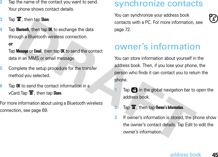 45address book2Tap the name of the contact you want to send. Your phone shows contact details.3Tap é, then tap Share.4Tap Bluetooth, then tap OK to exchange the data through a Bluetooth wireless connection.orTap Message or Email, then tap OK to send the contact data in an MMS or email message.5Complete the setup procedure for the transfer method you selected.6Tap OK to send the contact information in a vCard.Tap é, then tap Share.For more information about using a Bluetooth wireless connection, see page 69.synchronize contactsYou can synchronize your address book contacts with a PC. For more information, see page 72.owner’s informationYou can store information about yourself in the address book. Then, if you lose your phone, the person who finds it can contact you to return the phone.  1Tap Ô in the global navigation bar to open the address book.2Tap é, then tap Owner’s Information.3If owner’s information is stored, the phone show the owner’s contact details. Tap Edit to edit the owner’s information.