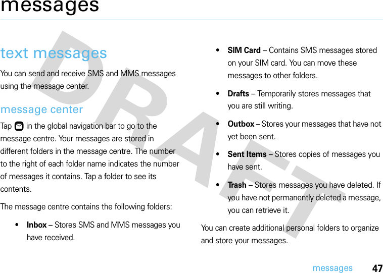 47messagesmessagestext messagesYou can send and receive SMS and MMS messages using the message center.message centerTap Ö in the global navigation bar to go to the message centre. Your messages are stored in different folders in the message centre. The number to the right of each folder name indicates the number of messages it contains. Tap a folder to see its contents.The message centre contains the following folders:•Inbox – Stores SMS and MMS messages you have received.• SIM Card – Contains SMS messages stored on your SIM card. You can move these messages to other folders.•Drafts – Temporarily stores messages that you are still writing.• Outbox – Stores your messages that have not yet been sent.• Sent Items – Stores copies of messages you have sent.•Trash – Stores messages you have deleted. If you have not permanently deleted a message, you can retrieve it.You can create additional personal folders to organize and store your messages.