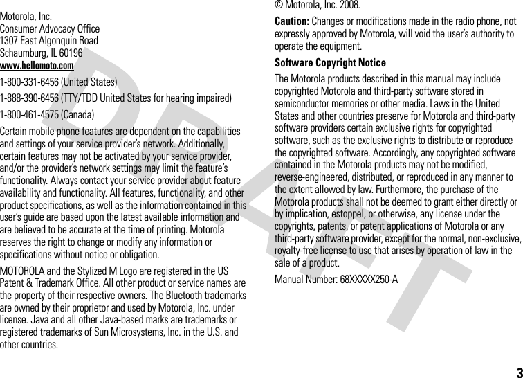 3 Motorola, Inc.Consumer Advocacy Office1307 East Algonquin RoadSchaumburg, IL 60196www.hellomoto.com1-800-331-6456 (United States)1-888-390-6456 (TTY/TDD United States for hearing impaired)1-800-461-4575 (Canada)Certain mobile phone features are dependent on the capabilities and settings of your service provider’s network. Additionally, certain features may not be activated by your service provider, and/or the provider’s network settings may limit the feature’s functionality. Always contact your service provider about feature availability and functionality. All features, functionality, and other product specifications, as well as the information contained in this user’s guide are based upon the latest available information and are believed to be accurate at the time of printing. Motorola reserves the right to change or modify any information or specifications without notice or obligation.MOTOROLA and the Stylized M Logo are registered in the US Patent &amp; Trademark Office. All other product or service names are the property of their respective owners. The Bluetooth trademarks are owned by their proprietor and used by Motorola, Inc. under license. Java and all other Java-based marks are trademarks or registered trademarks of Sun Microsystems, Inc. in the U.S. and other countries. © Motorola, Inc. 2008.Caution: Changes or modifications made in the radio phone, not expressly approved by Motorola, will void the user’s authority to operate the equipment.Software Copyright NoticeThe Motorola products described in this manual may include copyrighted Motorola and third-party software stored in semiconductor memories or other media. Laws in the United States and other countries preserve for Motorola and third-party software providers certain exclusive rights for copyrighted software, such as the exclusive rights to distribute or reproduce the copyrighted software. Accordingly, any copyrighted software contained in the Motorola products may not be modified, reverse-engineered, distributed, or reproduced in any manner to the extent allowed by law. Furthermore, the purchase of the Motorola products shall not be deemed to grant either directly or by implication, estoppel, or otherwise, any license under the copyrights, patents, or patent applications of Motorola or any third-party software provider, except for the normal, non-exclusive, royalty-free license to use that arises by operation of law in the sale of a product.Manual Number: 68XXXXX250-A