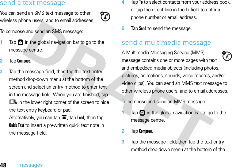 48messagessend a text messageYou can send an SMS text message to other wireless phone users, and to email addresses.To compose and send an SMS message:  1Tap Ö in the global navigation bar to go to the message centre.2Tap Compose.3Tap the message field, then tap the text entry method drop-down menu at the bottom of the screen and select an entry method to enter text in the message field. When you are finished, tap ë in the lower right corner of the screen to hide the text entry keyboard or pad.Alternatively, you can tap é, tap Load, then tap Quick Text to insert a prewritten quick text note in the message field.4Tap To to select contacts from your address book, or tap the direct line in the To field to enter a phone number or email address.5Tap Send to send the message.send a multimedia messageA Multimedia Messaging Service (MMS) message contains one or more pages with text and embedded media objects (including photos, pictures, animations, sounds, voice records, and/or video clips). You can send an MMS text message to other wireless phone users, and to email addresses.To compose and send an MMS message:  1Tap Ö in the global navigation bar to go to the message centre.2Tap Compose.3Tap the message field, then tap the text entry method drop-down menu at the bottom of the 