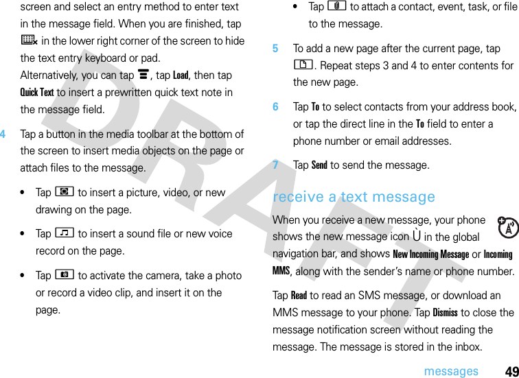 49messagesscreen and select an entry method to enter text in the message field. When you are finished, tap ë in the lower right corner of the screen to hide the text entry keyboard or pad.Alternatively, you can tap é, tap Load, then tap Quick Text to insert a prewritten quick text note in the message field.4Tap a button in the media toolbar at the bottom of the screen to insert media objects on the page or attach files to the message.•Tap j to insert a picture, video, or new drawing on the page.•Tap F to insert a sound file or new voice record on the page.•Tap G to activate the camera, take a photo or record a video clip, and insert it on the page.•Tap h to attach a contact, event, task, or file to the message.5To add a new page after the current page, tap i. Repeat steps 3 and 4 to enter contents for the new page.6Tap To to select contacts from your address book, or tap the direct line in the To field to enter a phone number or email addresses.7Tap Send to send the message.receive a text messageWhen you receive a new message, your phone shows the new message icon Ù in the global navigation bar, and shows New Incoming Message or Incoming MMS, along with the sender’s name or phone number.Tap Read to read an SMS message, or download an MMS message to your phone. Tap Dismiss to close the message notification screen without reading the message. The message is stored in the inbox.