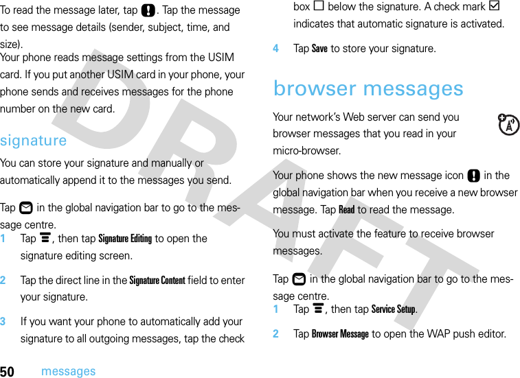 50messagesTo read the message later, tap Ù. Tap the message to see message details (sender, subject, time, and size).Your phone reads message settings from the USIM card. If you put another USIM card in your phone, your phone sends and receives messages for the phone number on the new card.signatureYou can store your signature and manually or automatically append it to the messages you send.  Tap Ö in the global navigation bar to go to the mes-sage centre.1Tap é, then tap Signature Editing to open the signature editing screen.2Tap the direct line in the Signature Content field to enter your signature.3If you want your phone to automatically add your signature to all outgoing messages, tap the check box e below the signature. A check mark d indicates that automatic signature is activated.4Tap Save to store your signature.browser messagesYour network’s Web server can send you browser messages that you read in your micro-browser.Your phone shows the new message icon Ù in the global navigation bar when you receive a new browser message. Tap Read to read the message.You must activate the feature to receive browser messages.  Tap Ö in the global navigation bar to go to the mes-sage centre.1Tap é, then tap Service Setup.2Tap Browser Message to open the WAP push editor.