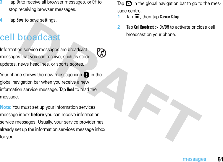 51messages3Tap On to receive all browser messages, or Off to stop receiving browser messages.4Tap Save to save settings.cell broadcastInformation service messages are broadcast messages that you can receive, such as stock updates, news headlines, or sports scores.Your phone shows the new message icon Ù in the global navigation bar when you receive a new information service message. Tap Read to read the message.Note: You must set up your information services message inbox before you can receive information service messages. Usually, your service provider has already set up the information services message inbox for you.  Tap Ö in the global navigation bar to go to the mes-sage centre.1Tap é, then tap Service Setup.2Tap Cell Broadcast &gt; On/Off to activate or close cell broadcast on your phone.