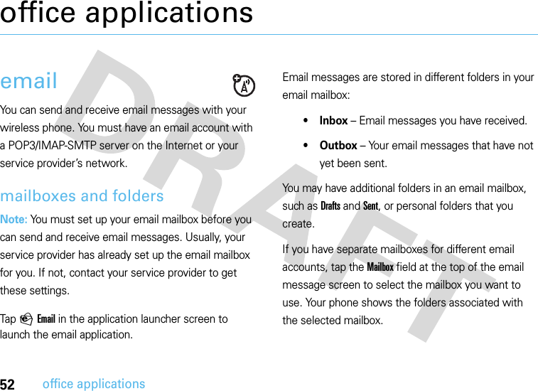 52office applicationsoffice applicationsemailYou can send and receive email messages with your wireless phone. You must have an email account with a POP3/IMAP-SMTP server on the Internet or your service provider’s network.mailboxes and foldersNote: You must set up your email mailbox before you can send and receive email messages. Usually, your service provider has already set up the email mailbox for you. If not, contact your service provider to get these settings.Tap P Email in the application launcher screen to launch the email application.Email messages are stored in different folders in your email mailbox:•Inbox – Email messages you have received.• Outbox – Your email messages that have not yet been sent.You may have additional folders in an email mailbox, such as Drafts and Sent, or personal folders that you create.If you have separate mailboxes for different email accounts, tap the Mailbox field at the top of the email message screen to select the mailbox you want to use. Your phone shows the folders associated with the selected mailbox.