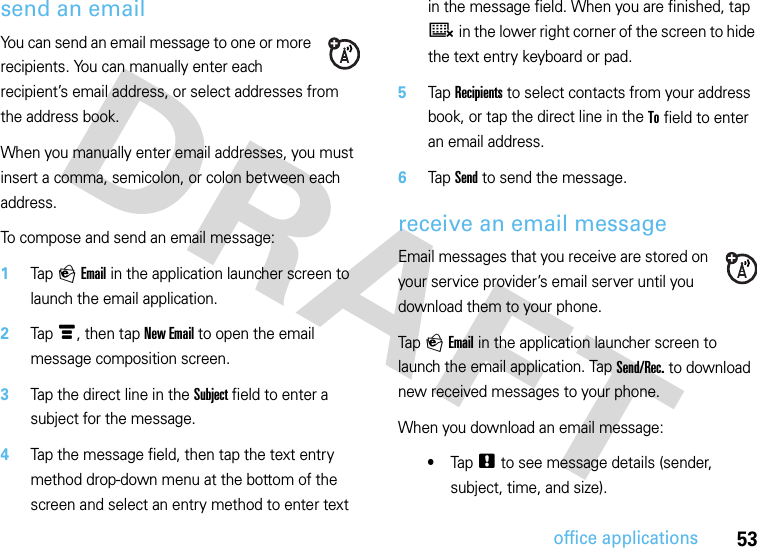 53office applicationssend an emailYou can send an email message to one or more recipients. You can manually enter each recipient’s email address, or select addresses from the address book.When you manually enter email addresses, you must insert a comma, semicolon, or colon between each address.To compose and send an email message:  1Tap P Email in the application launcher screen to launch the email application.2Tap é, then tap New Email to open the email message composition screen.3Tap the direct line in the Subject field to enter a subject for the message.4Tap the message field, then tap the text entry method drop-down menu at the bottom of the screen and select an entry method to enter text in the message field. When you are finished, tap ë in the lower right corner of the screen to hide the text entry keyboard or pad.5Tap Recipients to select contacts from your address book, or tap the direct line in the To field to enter an email address.6Tap Send to send the message.receive an email messageEmail messages that you receive are stored on your service provider’s email server until you download them to your phone.Tap P Email in the application launcher screen to launch the email application. Tap Send/Rec. to download new received messages to your phone.When you download an email message:•Tap . to see message details (sender, subject, time, and size).