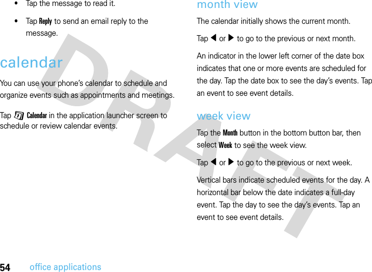 54office applications•Tap the message to read it.•Tap Reply to send an email reply to the message.calendarYou can use your phone’s calendar to schedule and organize events such as appointments and meetings.Tap G Calendar in the application launcher screen to schedule or review calendar events.month viewThe calendar initially shows the current month.Tap î or ì to go to the previous or next month.An indicator in the lower left corner of the date box indicates that one or more events are scheduled for the day. Tap the date box to see the day’s events. Tap an event to see event details.week viewTap the Month button in the bottom button bar, then select Week to see the week view.Tap î or ì to go to the previous or next week.Vertical bars indicate scheduled events for the day. A horizontal bar below the date indicates a full-day event. Tap the day to see the day’s events. Tap an event to see event details.