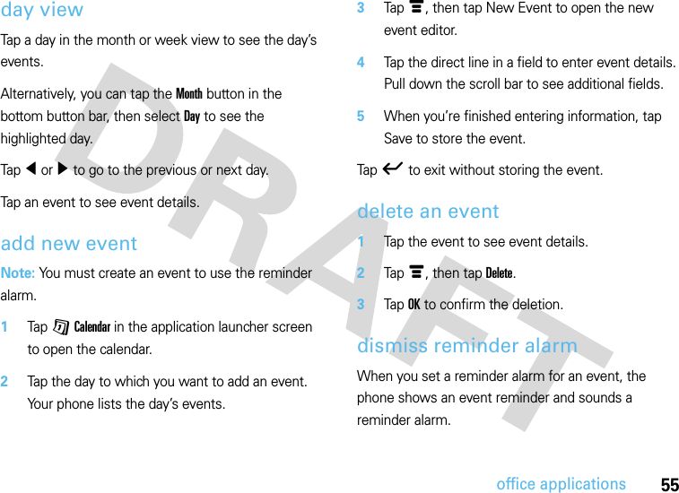 55office applicationsday viewTap a day in the month or week view to see the day’s events.Alternatively, you can tap the Month button in the bottom button bar, then select Day to see the highlighted day.Tap î or ì to go to the previous or next day.Tap an event to see event details.add new eventNote: You must create an event to use the reminder alarm.  1Tap G Calendar in the application launcher screen to open the calendar.2Tap the day to which you want to add an event. Your phone lists the day’s events.3Tap é, then tap New Event to open the new event editor.4Tap the direct line in a field to enter event details. Pull down the scroll bar to see additional fields.5When you’re finished entering information, tap Save to store the event.Tap ó to exit without storing the event.delete an event  1Tap the event to see event details.2Tap é, then tap Delete.3Tap OK to confirm the deletion.dismiss reminder alarmWhen you set a reminder alarm for an event, the phone shows an event reminder and sounds a reminder alarm.