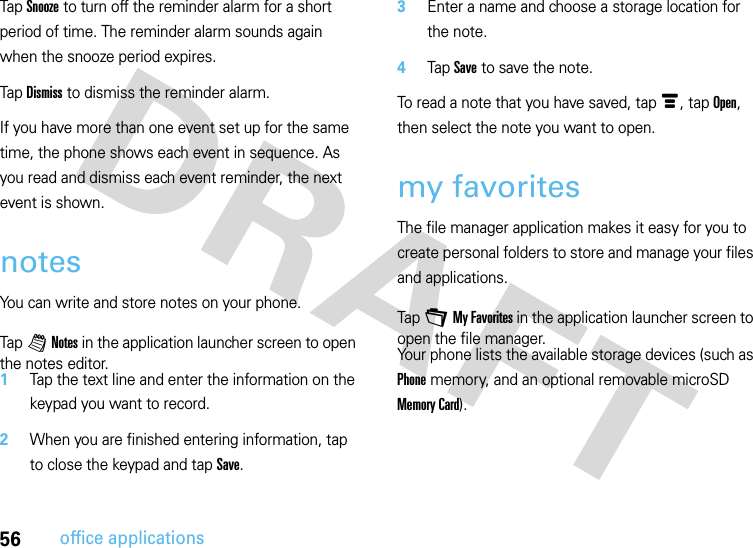 56office applicationsTap Snooze to turn off the reminder alarm for a short period of time. The reminder alarm sounds again when the snooze period expires.Tap Dismiss to dismiss the reminder alarm.If you have more than one event set up for the same time, the phone shows each event in sequence. As you read and dismiss each event reminder, the next event is shown.notesYou can write and store notes on your phone.  Tap l Notes in the application launcher screen to open the notes editor.1Tap the text line and enter the information on the keypad you want to record.2When you are finished entering information, tap to close the keypad and tap Save.3Enter a name and choose a storage location for the note.4Tap Save to save the note.To read a note that you have saved, tap é, tap Open, then select the note you want to open.my favoritesThe file manager application makes it easy for you to create personal folders to store and manage your files and applications.Tap + My Favorites in the application launcher screen to open the file manager.Your phone lists the available storage devices (such as Phone memory, and an optional removable microSD Memory Card).