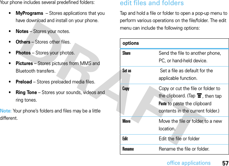 57office applicationsYour phone includes several predefined folders:• MyPrograms  – Stores applications that you have download and install on your phone.•Notes – Stores your notes.•Others – Stores other files.•Photos – Stores your photos.•Pictures – Stores pictures from MMS and Bluetooth transfers.•Preload – Stores preloaded media files.•Ring Tone – Stores your sounds, videos and ring tones.Note: Your phone’s folders and files may be a little different.edit files and foldersTap and hold a file or folder to open a pop-up menu to perform various operations on the file/folder. The edit menu can include the following options:optionsShareSend the file to another phone, PC, or hand-held device.Set as  Set a file as default for the applicable function.CopyCopy or cut the file or folder to the clipboard. (Tap é, then tap Paste to paste the clipboard contents in the current folder.)MoveMove the file or folder to a new location.EditEdit the file or folderRenameRename the file or folder.