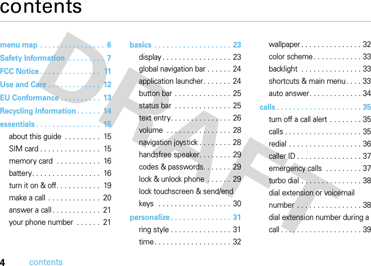 4contentscontentsmenu map . . . . . . . . . . . . . . . .  6Safety Information  . . . . . . . . .  7FCC Notice . . . . . . . . . . . . . . .  11Use and Care . . . . . . . . . . . . .  12EU Conformance . . . . . . . . . .  13Recycling Information . . . . . .  14essentials . . . . . . . . . . . . . . . .  15about this guide . . . . . . . . .  15SIM card . . . . . . . . . . . . . . .  15memory card  . . . . . . . . . . .  16battery. . . . . . . . . . . . . . . . .  16turn it on &amp; off. . . . . . . . . . .  19make a call . . . . . . . . . . . . .  20answer a call . . . . . . . . . . . .  21your phone number  . . . . . .  21basics . . . . . . . . . . . . . . . . . . .  23display . . . . . . . . . . . . . . . . . 23global navigation bar . . . . . . 24application launcher. . . . . . .  24button bar . . . . . . . . . . . . . . 25status bar  . . . . . . . . . . . . . . 25text entry. . . . . . . . . . . . . . . 26volume  . . . . . . . . . . . . . . . . 28navigation joystick . . . . . . . . 28handsfree speaker. . . . . . . . 29codes &amp; passwords. . . . . . . 29lock &amp; unlock phone  . . . . . . 29lock touchscreen &amp; send/end keys  . . . . . . . . . . . . . . . . . . 30personalize . . . . . . . . . . . . . . .  31ring style . . . . . . . . . . . . . . . 31time. . . . . . . . . . . . . . . . . . . 32wallpaper . . . . . . . . . . . . . . . 32color scheme. . . . . . . . . . . . 33backlight  . . . . . . . . . . . . . . . 33shortcuts &amp; main menu. . . . 33auto answer. . . . . . . . . . . . . 34calls . . . . . . . . . . . . . . . . . . . . . 35turn off a call alert . . . . . . . . 35calls . . . . . . . . . . . . . . . . . . . 35redial . . . . . . . . . . . . . . . . . . 36caller ID . . . . . . . . . . . . . . . . 37emergency calls  . . . . . . . . . 37turbo dial . . . . . . . . . . . . . . . 38dial extension or voicemail number . . . . . . . . . . . . . . . . 38dial extension number during a call . . . . . . . . . . . . . . . . . . . . 39