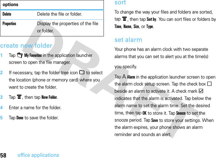 58office applicationscreate new folder  1Tap + My Favorites in the application launcher screen to open the file manager.2If necessary, tap the folder tree icon _ to select the location (phone or memory card) where you want to create the folder.3Tap é, then tap New Folder.4Enter a name for the folder.5Tap Done to save the folder.sortTo change the way your files and folders are sorted, tap é, then tap Sort by. You can sort files or folders by Time, Name, Size, or Type.set alarmYour phone has an alarm clock with two separate alarms that you can set to alert you at the time(s)you specify.Tap A Alarm in the application launcher screen to open the alarm clock setup screen. Tap the check box e beside an alarm to activate it. A check mark d indicates that the alarm is activated. Tap below the alarm name to set the alarm time. Set the desired time, then tap OK to store it. Tap Snooze to set the snooze period. Tap Save to store your settings. When the alarm expires, your phone shows an alarm reminder and sounds an alert.DeleteDelete the file or folder.PropertiesDisplay the properties of the file or folder.options