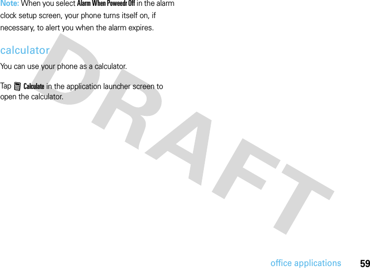 59office applicationsNote: When you select Alarm When Poweedr Off in the alarm clock setup screen, your phone turns itself on, if necessary, to alert you when the alarm expires.calculatorYou can use your phone as a calculator.Tap F Calculate in the application launcher screen to open the calculator.