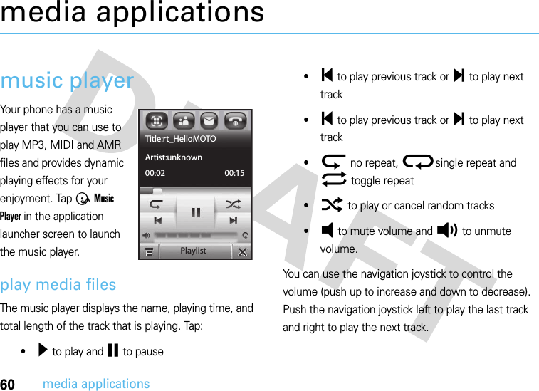 60media applicationsmedia applicationsmusic playerYour phone has a music player that you can use to play MP3, MIDI and AMR files and provides dynamic playing effects for your enjoyment. Tap Ã Music Player in the application launcher screen to launch the music player.play media filesThe music player displays the name, playing time, and total length of the track that is playing. Tap:•¥ to play and ¤ to pause•§ to play previous track or ¨ to play next track•§ to play previous track or ¨ to play next track•ª no repeat, ®single repeat and© toggle repeat•¬ to play or cancel random tracks•Á to mute volume and À to unmute volume.You can use the navigation joystick to control the volume (push up to increase and down to decrease). Push the navigation joystick left to play the last track and right to play the next track.PlaylistTitle:rt_HelloMOTOArtist:unknown00:02 00:15