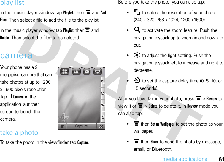 61media applicationsplay listIn the music player window tap Playlist, then é and Add Files. Then select a file to add the file to the playlist.In the music player window tap Playlist, thené and Delete. Then select the files to be deleted.cameraYour phone has a 2 megapixel camera that can take photos at up to 1200 x 1600 pixels resolution. Tap H Camera in the application launcher screen to launch the camera.take a photoTo take the photo in the viewfinder tap Capture.Before you take the photo, you can also tap:•μ to select the resolution of your photo(240 x 320, 768 x 1024, 1200 x1600).•¶ to activate the zoom feature. Push the navigation joystick up to zoom in and down to out.•· to adjust the light setting. Push the navigation joystick left to increase and right to decrease.•¸ to set the capture delay time (0, 5, 10, or 15 seconds).After you have taken your photo, press é &gt; Review to view it or é &gt; Delete to delete it. In Review mode you can also tap:•é then Set as Wallpaper to set the photo as your wallpaper.•é then Share to send the photo by message, email, or Bluetooth.Capture