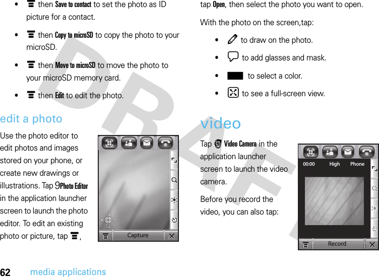 62media applications•é then Save to contact to set the photo as ID picture for a contact.•é then Copy to microSD to copy the photo to your microSD.•é then Move to microSD to move the photo to your microSD memory card.•é then Edit to edit the photo.edit a photoUse the photo editor to edit photos and images stored on your phone, or create new drawings or illustrations. Tap 9Photo Editor in the application launcher screen to launch the photo editor. To edit an existing photo or picture, tap é, tap Open, then select the photo you want to open.With the photo on the screen,tap:•Â to draw on the photo.•¯ to add glasses and mask.•± to select a color.•° to see a full-screen view.video Tap r Video Camera in the application launcher screen to launch the video camera.Before you record the video, you can also tap:CaptureRecord00:00 High Phone