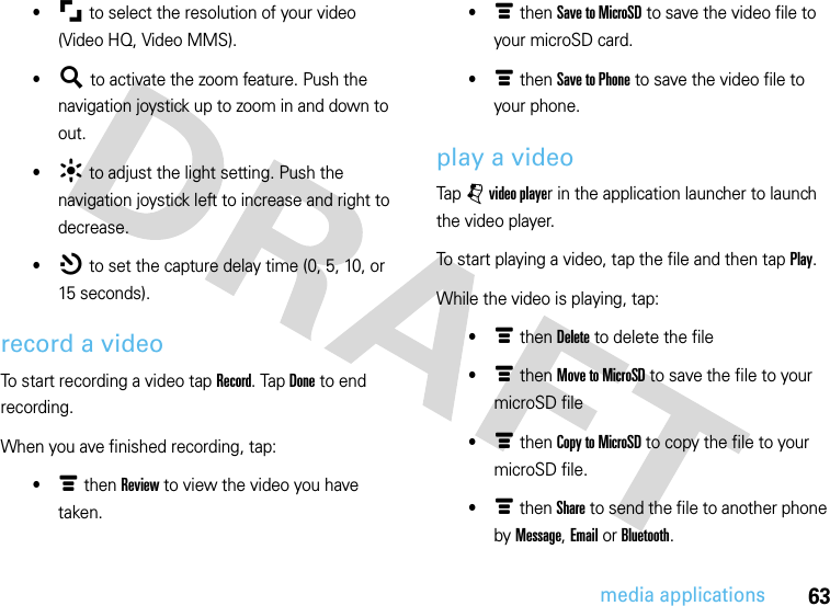 63media applications•μ to select the resolution of your video (Video HQ, Video MMS).•¶ to activate the zoom feature. Push the navigation joystick up to zoom in and down to out.•· to adjust the light setting. Push the navigation joystick left to increase and right to decrease.•¸ to set the capture delay time (0, 5, 10, or 15 seconds).record a videoTo start recording a video tap Record. Tap Done to end recording.When you ave finished recording, tap:•é then Review to view the video you have taken.•é then Save to MicroSD to save the video file to your microSD card.•é then Save to Phone to save the video file to your phone.play a videoTap j video player in the application launcher to launch the video player.To start playing a video, tap the file and then tap Play.While the video is playing, tap:•é then Delete to delete the file•é then Move to MicroSD to save the file to your microSD file•é then Copy to MicroSD to copy the file to your microSD file.•é then Share to send the file to another phone by Message, Email or Bluetooth.