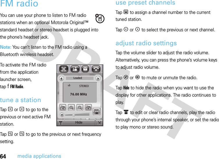 64media applicationsFM radioYou can use your phone to listen to FM radio stations when an optional Motorola Original™ standard headset or stereo headset is plugged into the phone’s headset jack.Note: You can’t listen to the FM radio using a Bluetooth wireless headset.To activate the FM radio from the application launcher screen, tap f FM Radio.tune a stationTap T or S to go to the previous or next active FM station.Tap R or Q to go to the previous or next frequency setting.use preset channelsTap U to assign a channel number to the current tuned station.Tap X or W to select the previous or next channel.adjust radio settingsTap the volume slider to adjust the radio volume. Alternatively, you can press the phone’s volume keys to adjust radio volume.Tap V or Y to mute or unmute the radio.Tap Hide to hide the radio when you want to use the display for other applications. The radio continues to play.Tap é to edit or clear radio channels, play the radio through your phone’s internal speaker, or set the radio to play mono or stereo sound.LoadedSTEREO76.00 MHzHide