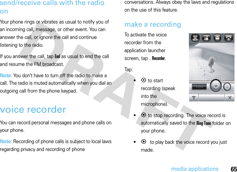 65media applicationssend/receive calls with the radio onYour phone rings or vibrates as usual to notify you of an incoming call, message, or other event. You can answer the call, or ignore the call and continue listening to the radio.If you answer the call, tap End as usual to end the call and resume the FM broadcast.Note: You don’t have to turn off the radio to make a call. The radio is muted automatically when you dial an outgoing call from the phone keypad.voice recorderYou can record personal messages and phone calls on your phone.Note: Recording of phone calls is subject to local laws regarding privacy and recording of phone conversations. Always obey the laws and regulations on the use of this feature.make a recordingTo activate the voice recorder from the application launcher screen, tap . Recorder.Tap:•k to start recording (speak into the microphone).•p to stop recording. The voice record is automatically saved to the Ring Tone folder on your phone.•q to play back the voice record you just made.