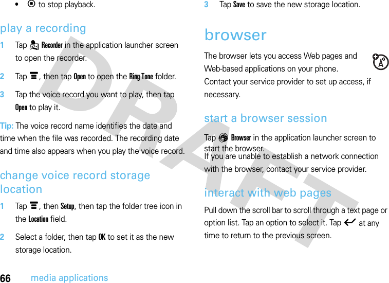 66media applications•p to stop playback.play a recording  1Tap . Recorder in the application launcher screen to open the recorder.2Tap é, then tap Open to open the Ring Tone folder.3Tap the voice record you want to play, then tap Open to play it.Tip: The voice record name identifies the date and time when the file was recorded. The recording date and time also appears when you play the voice record.change voice record storage location  1Tap é, then Setup, then tap the folder tree icon in the Location field.2Select a folder, then tap OK to set it as the new storage location.3Tap Save to save the new storage location.browserThe browser lets you access Web pages and Web-based applications on your phone. Contact your service provider to set up access, if necessary.start a browser sessionTap E Browser in the application launcher screen to start the browser.If you are unable to establish a network connection with the browser, contact your service provider.interact with web pagesPull down the scroll bar to scroll through a text page or option list. Tap an option to select it. Tap ó at any time to return to the previous screen.