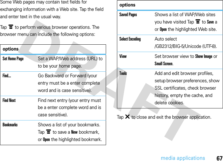 67media applicationsSome Web pages may contain text fields for exchanging information with a Web site. Tap the field and enter text in the usual way.Tap é to perform various browser operations. The browser menu can include the following options:Tap â to close and exit the browser application.optionsSet Home PageSet a WAP/Web address (URL) to to be your home page.Find...Go Backward or Forward (your entry must be a enter complete word and is case sensitive).Find NextFind next entry (your entry must be a enter complete word and is case sensitive).BookmarksShows a list of your bookmarks. Tap é to save a New bookmark, or Open the highlighted bookmark.Saved PagesShows a list of WAP/Web sites you have visited Tap é to Save a or Open the highlighted Web site.Select EncodingAuto select /GB2312/BIG-5/Unicode (UTF-8).ViewSet browser view to Show Image or Small Screen.ToolsAdd and edit browser profiles, setup browser preferences, show SSL certificates, check browser history, empty the cache, and delete cookies.options