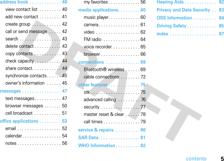 contents5address book . . . . . . . . . . . . . 40view contact list  . . . . . . . . . 40add new contact . . . . . . . . . 41create group . . . . . . . . . . . . 42call or send message  . . . . . 42search . . . . . . . . . . . . . . . . . 43delete contact . . . . . . . . . . . 43copy contacts . . . . . . . . . . . 43check capacity . . . . . . . . . . . 44share contact. . . . . . . . . . . . 44synchronize contacts. . . . . . 45owner’s information  . . . . . . 45messages . . . . . . . . . . . . . . . . 47text messages. . . . . . . . . . . 47browser messages . . . . . . . 50cell broadcast  . . . . . . . . . . . 51office applications . . . . . . . . . 52email . . . . . . . . . . . . . . . . . . 52calendar. . . . . . . . . . . . . . . . 54notes . . . . . . . . . . . . . . . . . . 56my favorites. . . . . . . . . . . . . 56media applications. . . . . . . . . 60music player. . . . . . . . . . . . . 60camera. . . . . . . . . . . . . . . . . 61video . . . . . . . . . . . . . . . . . . 62FM radio  . . . . . . . . . . . . . . . 64voice recorder . . . . . . . . . . . 65browser . . . . . . . . . . . . . . . . 66connections  . . . . . . . . . . . . . . 69Bluetooth® wireless . . . . . . 69cable connections . . . . . . . . 72other features . . . . . . . . . . . . . 75stk . . . . . . . . . . . . . . . . . . . . 75advanced calling  . . . . . . . . . 76security . . . . . . . . . . . . . . . . 77master reset &amp; clear  . . . . . . 78call times . . . . . . . . . . . . . . . 79service &amp; repairs. . . . . . . . . . . 80SAR Data. . . . . . . . . . . . . . . . . 81WHO Information . . . . . . . . . . 82Hearing Aids . . . . . . . . . . . . .   82Privacy and Data Security  . .   83OSS Information. . . . . . . . . .   84Driving Safety . . . . . . . . . . . .   85index  . . . . . . . . . . . . . . . . . . .   87