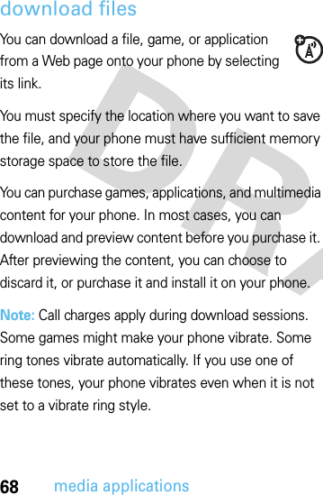 68media applicationsdownload filesYou can download a file, game, or application from a Web page onto your phone by selecting its link.You must specify the location where you want to save the file, and your phone must have sufficient memory storage space to store the file.You can purchase games, applications, and multimedia content for your phone. In most cases, you can download and preview content before you purchase it. After previewing the content, you can choose to discard it, or purchase it and install it on your phone.Note: Call charges apply during download sessions. Some games might make your phone vibrate. Some ring tones vibrate automatically. If you use one of these tones, your phone vibrates even when it is not set to a vibrate ring style.