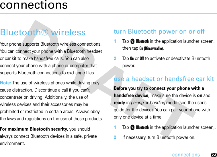 69connectionsconnectionsBluetooth® wirelessYour phone supports Bluetooth wireless connections. You can connect your phone with a Bluetooth headset or car kit to make handsfree calls. You can also connect your phone with a phone or computer that supports Bluetooth connections to exchange files.Note: The use of wireless phones while driving may cause distraction. Discontinue a call if you can’t concentrate on driving. Additionally, the use of wireless devices and their accessories may be prohibited or restricted in certain areas. Always obey the laws and regulations on the use of these products.For maximum Bluetooth security, you should always connect Bluetooth devices in a safe, private environment. turn Bluetooth power on or off  1Tap 0 Bluetooth in the application launcher screen, then tap On (Discoverable).2Tap On or Off to activate or deactivate Bluetooth power.use a headset or handsfree car kitBefore you try to connect your phone with a handsfree device, make sure the device is on and ready in pairing or bonding mode (see the user’s guide for the device). You can pair your phone with only one device at a time.  1Tap 0 Bluetooth in the application launcher screen,.2If necessary, turn Bluetooth power on.