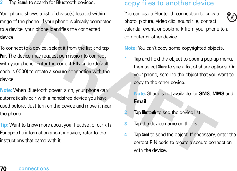 70connections3Tap Search to search for Bluetooth devices.Your phone shows a list of device(s) located within range of the phone. If your phone is already connected to a device, your phone identifies the connected device.To connect to a device, select it from the list and tap Pair. The device may request permission to connect with your phone. Enter the correct PIN code (default code is 0000) to create a secure connection with the device.Note: When Bluetooth power is on, your phone can automatically pair with a handsfree device you have used before. Just turn on the device and move it near the phone.Tip: Want to know more about your headset or car kit? For specific information about a device, refer to the instructions that came with it.copy files to another deviceYou can use a Bluetooth connection to copy a photo, picture, video clip, sound file, contact, calendar event, or bookmark from your phone to a computer or other device.Note: You can’t copy some copyrighted objects.  1Tap and hold the object to open a pop-up menu, then select Share to see a list of share options. On your phone, scroll to the object that you want to copy to the other device.Note: Share is not available for SMS, MMS and Email.2Tap Bluetooth to see the device list.3Tap the device name on the list.4Tap Send to send the object. If necessary, enter the correct PIN code to create a secure connection with the device.