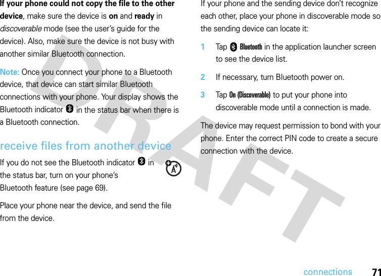 71connectionsIf your phone could not copy the file to the other device, make sure the device is on and ready in discoverable mode (see the user’s guide for the device). Also, make sure the device is not busy with another similar Bluetooth connection.Note: Once you connect your phone to a Bluetooth device, that device can start similar Bluetooth connections with your phone. Your display shows the Bluetooth indicatorO in the status bar when there is a Bluetooth connection.receive files from another deviceIf you do not see the Bluetooth indicatorO in the status bar, turn on your phone’s Bluetooth feature (see page 69).Place your phone near the device, and send the file from the device.If your phone and the sending device don’t recognize each other, place your phone in discoverable mode so the sending device can locate it:  1Tap 0 Bluetooth in the application launcher screen to see the device list.2If necessary, turn Bluetooth power on.3Tap On (Discoverable) to put your phone into discoverable mode until a connection is made.The device may request permission to bond with your phone. Enter the correct PIN code to create a secure connection with the device.