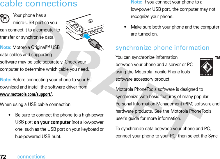 72connectionscable connectionsYour phone has a micro-USB port so you can connect it to a computer to transfer or synchronize data.Note: Motorola Original™ USB data cables and supporting software may be sold separately. Check your computer to determine which cable you need. Note: Before connecting your phone to your PC download and install the software driver from www.motorola.com/support/.When using a USB cable connection:•Be sure to connect the phone to a high-power USB port on your computer (not a low-power one, such as the USB port on your keyboard or bus-powered USB hub). Note: If you connect your phone to a low-power USB port, the computer may not recognize your phone.•Make sure both your phone and the computer are turned on.synchronize phone informationYou can synchronize information between your phone and a server or PC using the Motorola mobile PhoneTools software accessory product.Motorola PhoneTools software is designed to synchronize with basic features of many popular Personal Information Management (PIM) software and hardware products. See the Motorola PhoneTools user’s guide for more information.To synchronize data between your phone and PC, connect your phone to your PC, then select the Sync 