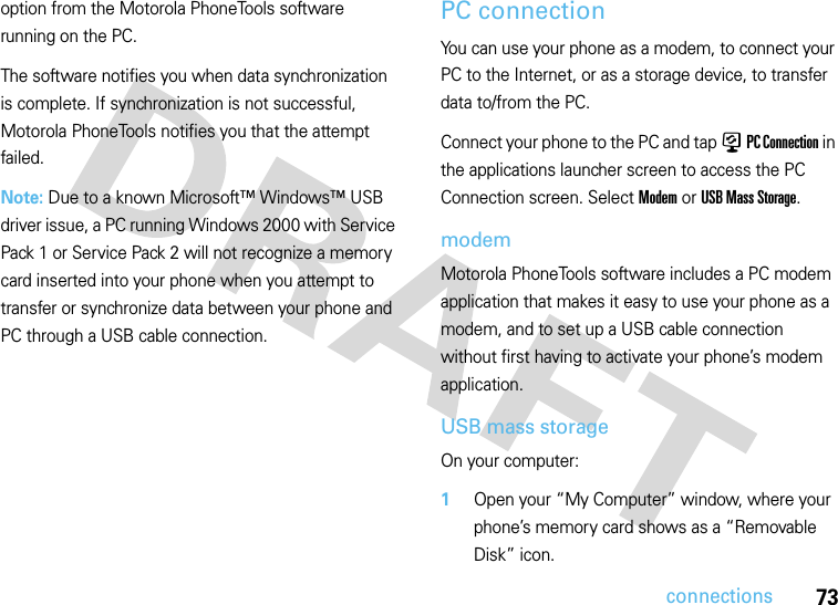 73connectionsoption from the Motorola PhoneTools software running on the PC.The software notifies you when data synchronization is complete. If synchronization is not successful, Motorola PhoneTools notifies you that the attempt failed.Note: Due to a known Microsoft™ Windows™ USB driver issue, a PC running Windows 2000 with Service Pack 1 or Service Pack 2 will not recognize a memory card inserted into your phone when you attempt to transfer or synchronize data between your phone and PC through a USB cable connection.PC connectionYou can use your phone as a modem, to connect your PC to the Internet, or as a storage device, to transfer data to/from the PC.Connect your phone to the PC and tap ) PC Connection in the applications launcher screen to access the PC Connection screen. Select Modem or USB Mass Storage.modemMotorola PhoneTools software includes a PC modem application that makes it easy to use your phone as a modem, and to set up a USB cable connection without first having to activate your phone’s modem application.USB mass storageOn your computer:  1Open your “My Computer” window, where your phone’s memory card shows as a “Removable Disk” icon.