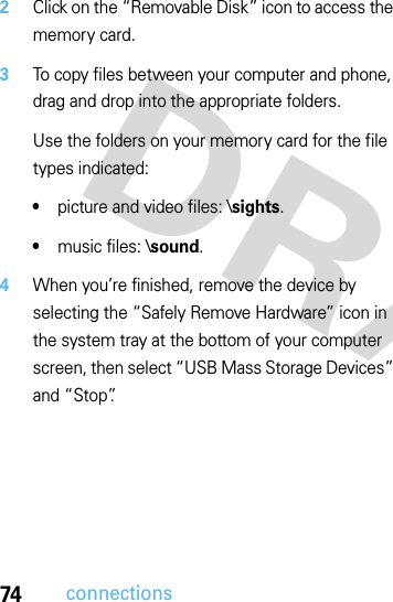 74connections2Click on the “Removable Disk” icon to access the memory card.3To copy files between your computer and phone, drag and drop into the appropriate folders.Use the folders on your memory card for the file types indicated:•picture and video files: \sights.•music files: \sound.4When you’re finished, remove the device by selecting the “Safely Remove Hardware” icon in the system tray at the bottom of your computer screen, then select “USB Mass Storage Devices” and “Stop”.