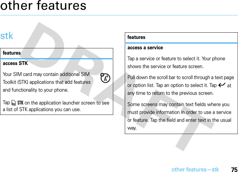 other features—stk75other featuresstkfeaturesaccess STKYour SIM card may contain additional SIM Toolkit (STK) applications that add features and functionality to your phone.Tap v STK on the application launcher screen to see a list of STK applications you can use.access a serviceTap a service or feature to select it. Your phone shows the service or feature screen.Pull down the scroll bar to scroll through a text page or option list. Tap an option to select it. Tap ó at any time to return to the previous screen.Some screens may contain text fields where you must provide information in order to use a service or feature. Tap the field and enter text in the usual way.features