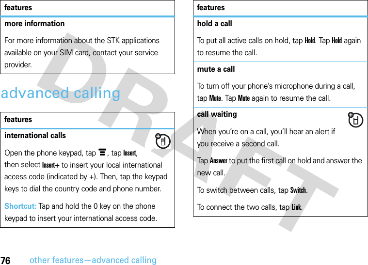 76other features—advanced callingadvanced callingmore informationFor more information about the STK applications available on your SIM card, contact your service provider.featuresinternational callsOpen the phone keypad, tap é, tap Insert, then select Insert+ to insert your local international access code (indicated by +). Then, tap the keypad keys to dial the country code and phone number.Shortcut: Tap and hold the 0 key on the phone keypad to insert your international access code.featureshold a callTo put all active calls on hold, tap Hold. Tap Hold again to resume the call.mute a callTo turn off your phone’s microphone during a call, tap Mute. Tap Mute again to resume the call.call waitingWhen you’re on a call, you’ll hear an alert if you receive a second call.Tap Answer to put the first call on hold and answer the new call.To switch between calls, tap Switch.To connect the two calls, tap Link.features