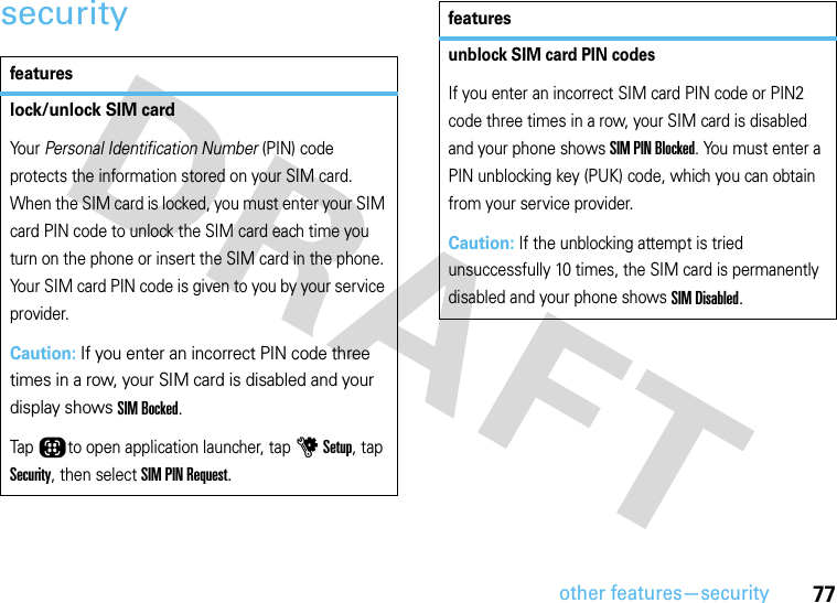 other features—security77securityfeatureslock/unlock SIM cardYo u r   Personal Identification Number (PIN) code protects the information stored on your SIM card. When the SIM card is locked, you must enter your SIM card PIN code to unlock the SIM card each time you turn on the phone or insert the SIM card in the phone. Your SIM card PIN code is given to you by your service provider.Caution: If you enter an incorrect PIN code three times in a row, your SIM card is disabled and your display shows SIM Bocked.Tap Õto open application launcher, tap u Setup, tap Security, then select SIM PIN Request.unblock SIM card PIN codesIf you enter an incorrect SIM card PIN code or PIN2 code three times in a row, your SIM card is disabled and your phone shows SIM PIN Blocked. You must enter a PIN unblocking key (PUK) code, which you can obtain from your service provider.Caution: If the unblocking attempt is tried unsuccessfully 10 times, the SIM card is permanently disabled and your phone shows SIM Disabled.features