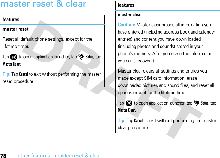 78other features—master reset &amp; clearmaster reset &amp; clearfeaturesmaster resetReset all default phone settings, except for the lifetime timer.Tap Õ to open application launcher, tap u Setup, tap Master Reset.Tip: Tap Cancel to exit without performing the master reset procedure.master clearCaution: Master clear erases all information you have entered (including address book and calender entries) and content you have down loaded (including photos and sounds) stored in your phone’s memory. After you erase the information you can’t recover it.Master clear clears all settings and entries you made except SIM card information, erase downloaded pictures and sound files, and reset all options except for the lifetime timer.Tap Õ to open application launcher, tap u Setup, tap Master Clear.Tip: Tap Cancel to exit without performing the master clear procedure.features