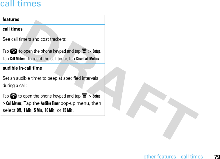 other features—call times79call timesfeaturescall timesSee call timers and cost trackers:Tap Ú to open the phone keypad and tap é &gt; Setup. Tap Call Meters. To reset the call timer, tap Clear Call Meters.audible in-call timeSet an audible timer to beep at specified intervals during a call:Tap Ú to open the phone keypad and tap é &gt; Setup &gt; Call Meters, Tap the Audible Timer pop-up menu, then select Off, 1 Min, 5 Min, 10 Min, or 15 Min.