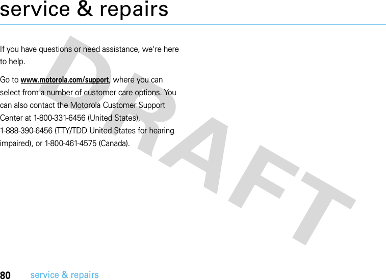 80service &amp; repairsservice &amp; repairsIf you have questions or need assistance, we&apos;re here to help.Go to www.motorola.com/support, where you can select from a number of customer care options. You can also contact the Motorola Customer Support Center at 1-800-331-6456 (United States), 1-888-390-6456 (TTY/TDD United States for hearing impaired), or 1-800-461-4575 (Canada).