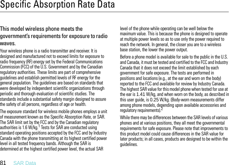 81     SAR DataSpecific Absorption Rate DataSAR DataThis model wireless phone meets the government’s requirements for exposure to radio waves.Your wireless phone is a radio transmitter and receiver. It is designed and manufactured not to exceed limits for exposure to radio frequency (RF) energy set by the Federal Communications Commission (FCC) of the U.S. Government and by the Canadian regulatory authorities. These limits are part of comprehensive guidelines and establish permitted levels of RF energy for the general population. The guidelines are based on standards that were developed by independent scientific organizations through periodic and thorough evaluation of scientific studies. The standards include a substantial safety margin designed to assure the safety of all persons, regardless of age or health.The exposure standard for wireless mobile phones employs a unit of measurement known as the Specific Absorption Rate, or SAR. The SAR limit set by the FCC and by the Canadian regulatory authorities is 1.6 W/kg.1 Tests for SAR are conducted using standard operating positions accepted by the FCC and by Industry Canada with the phone transmitting at its highest certified power level in all tested frequency bands. Although the SAR is determined at the highest certified power level, the actual SAR level of the phone while operating can be well below the maximum value. This is because the phone is designed to operate at multiple power levels so as to use only the power required to reach the network. In general, the closer you are to a wireless base station, the lower the power output.Before a phone model is available for sale to the public in the U.S. and Canada, it must be tested and certified to the FCC and Industry Canada that it does not exceed the limit established by each government for safe exposure. The tests are performed in positions and locations (e.g., at the ear and worn on the body) reported to the FCC and available for review by Industry Canada. The highest SAR value for this model phone when tested for use at the ear is 1.41 W/kg, and when worn on the body, as described in this user guide, is 0.25 W/kg. (Body-worn measurements differ among phone models, depending upon available accessories and regulatory requirements).2While there may be differences between the SAR levels of various phones and at various positions, they all meet the governmental requirements for safe exposure. Please note that improvements to this product model could cause differences in the SAR value for later products; in all cases, products are designed to be within the guidelines.