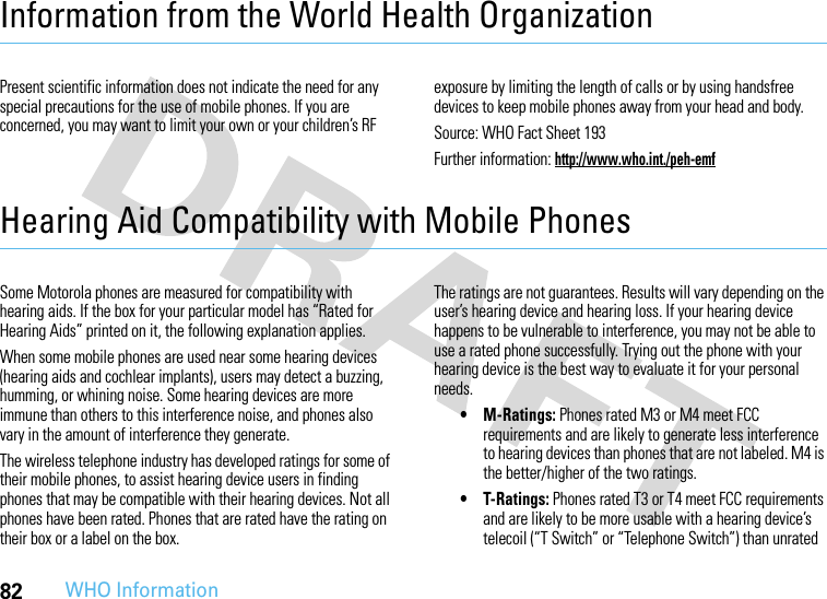 82WHO InformationInformation from the World Health OrganizationWHO In formati onPresent scientific information does not indicate the need for any special precautions for the use of mobile phones. If you are concerned, you may want to limit your own or your children’s RF exposure by limiting the length of calls or by using handsfree devices to keep mobile phones away from your head and body.Source: WHO Fact Sheet 193Further information: http://www.who.int./peh-emfHearing Aid Compatibility with Mobile PhonesHeari ng AidsSome Motorola phones are measured for compatibility with hearing aids. If the box for your particular model has “Rated for Hearing Aids” printed on it, the following explanation applies.When some mobile phones are used near some hearing devices (hearing aids and cochlear implants), users may detect a buzzing, humming, or whining noise. Some hearing devices are more immune than others to this interference noise, and phones also vary in the amount of interference they generate.The wireless telephone industry has developed ratings for some of their mobile phones, to assist hearing device users in finding phones that may be compatible with their hearing devices. Not all phones have been rated. Phones that are rated have the rating on their box or a label on the box.The ratings are not guarantees. Results will vary depending on the user’s hearing device and hearing loss. If your hearing device happens to be vulnerable to interference, you may not be able to use a rated phone successfully. Trying out the phone with your hearing device is the best way to evaluate it for your personal needs. • M-Ratings: Phones rated M3 or M4 meet FCC requirements and are likely to generate less interference to hearing devices than phones that are not labeled. M4 is the better/higher of the two ratings.• T-Ratings: Phones rated T3 or T4 meet FCC requirements and are likely to be more usable with a hearing device’s telecoil (“T Switch” or “Telephone Switch”) than unrated 